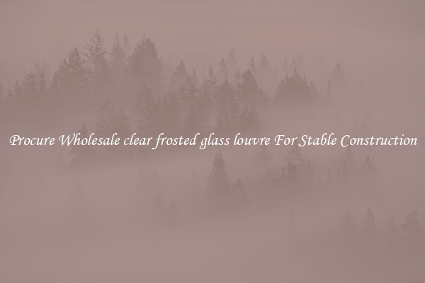 Procure Wholesale clear frosted glass louvre For Stable Construction
